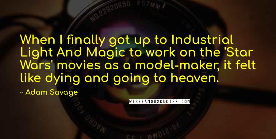 Adam Savage Quotes: When I finally got up to Industrial Light And Magic to work on the 'Star Wars' movies as a model-maker, it felt like dying and going to heaven.