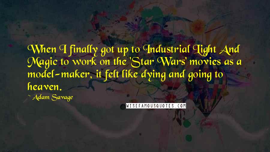 Adam Savage Quotes: When I finally got up to Industrial Light And Magic to work on the 'Star Wars' movies as a model-maker, it felt like dying and going to heaven.