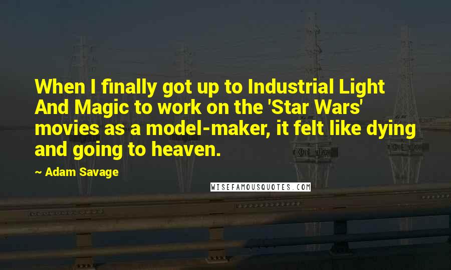 Adam Savage Quotes: When I finally got up to Industrial Light And Magic to work on the 'Star Wars' movies as a model-maker, it felt like dying and going to heaven.