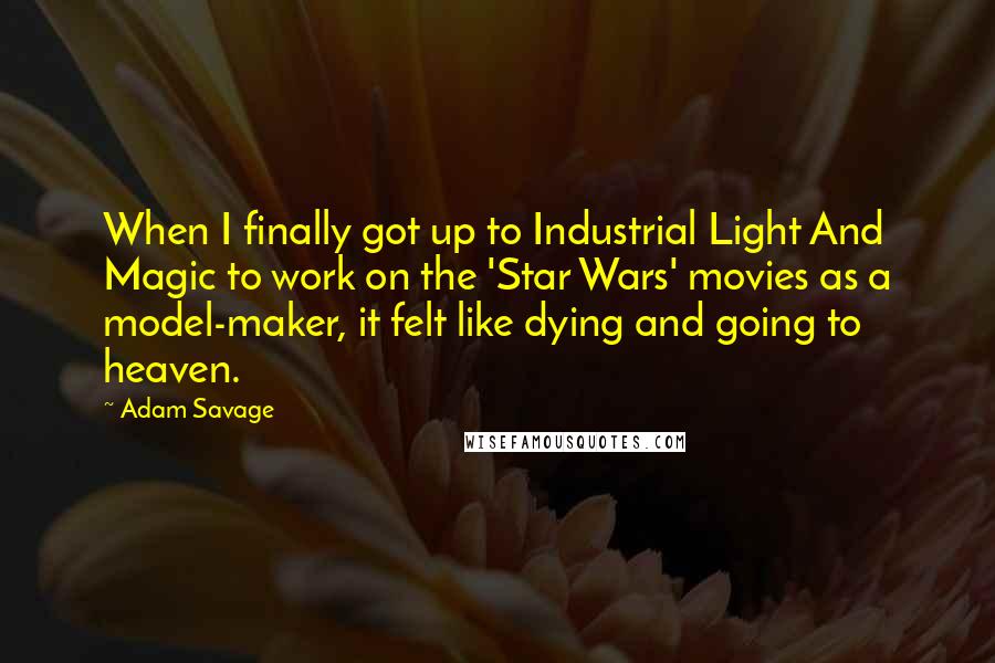 Adam Savage Quotes: When I finally got up to Industrial Light And Magic to work on the 'Star Wars' movies as a model-maker, it felt like dying and going to heaven.
