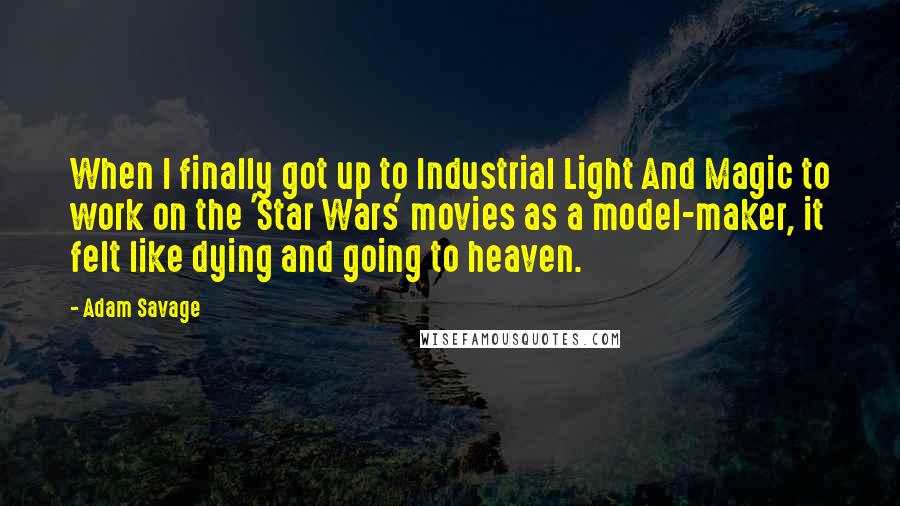 Adam Savage Quotes: When I finally got up to Industrial Light And Magic to work on the 'Star Wars' movies as a model-maker, it felt like dying and going to heaven.