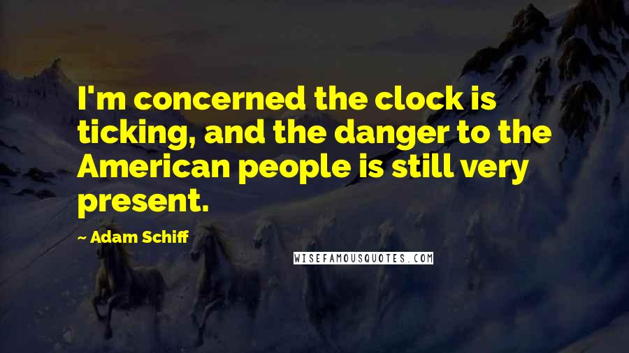 Adam Schiff Quotes: I'm concerned the clock is ticking, and the danger to the American people is still very present.