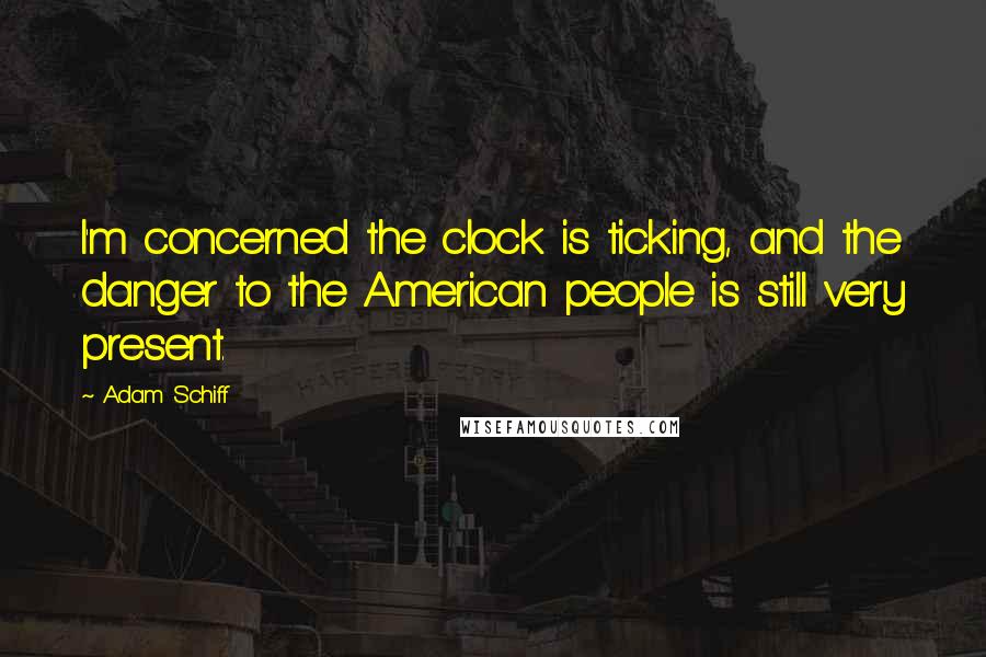 Adam Schiff Quotes: I'm concerned the clock is ticking, and the danger to the American people is still very present.