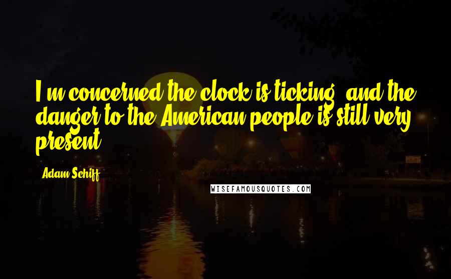 Adam Schiff Quotes: I'm concerned the clock is ticking, and the danger to the American people is still very present.