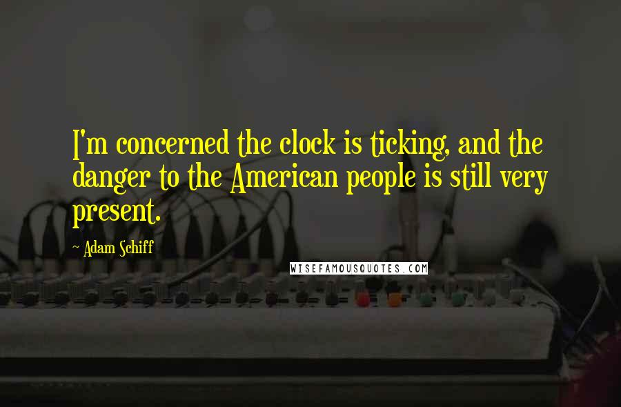 Adam Schiff Quotes: I'm concerned the clock is ticking, and the danger to the American people is still very present.