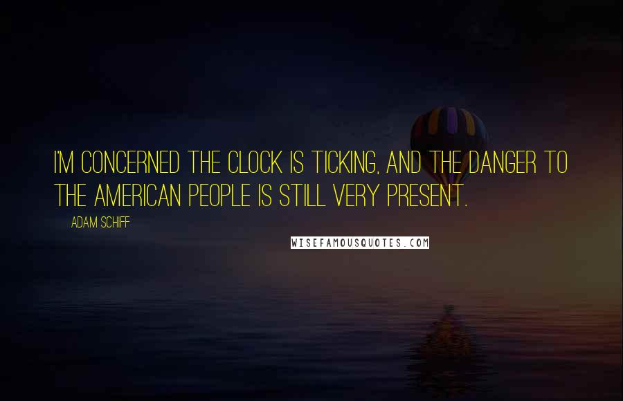 Adam Schiff Quotes: I'm concerned the clock is ticking, and the danger to the American people is still very present.