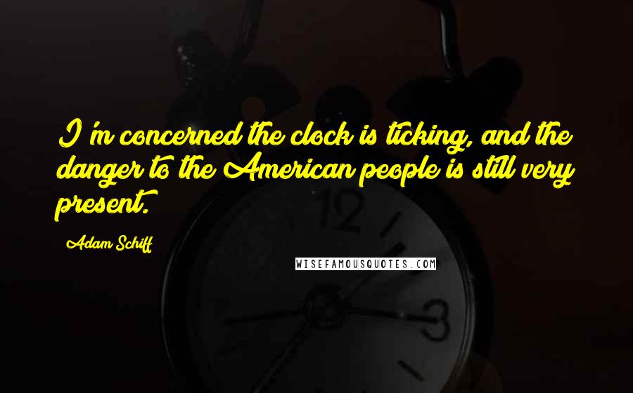 Adam Schiff Quotes: I'm concerned the clock is ticking, and the danger to the American people is still very present.