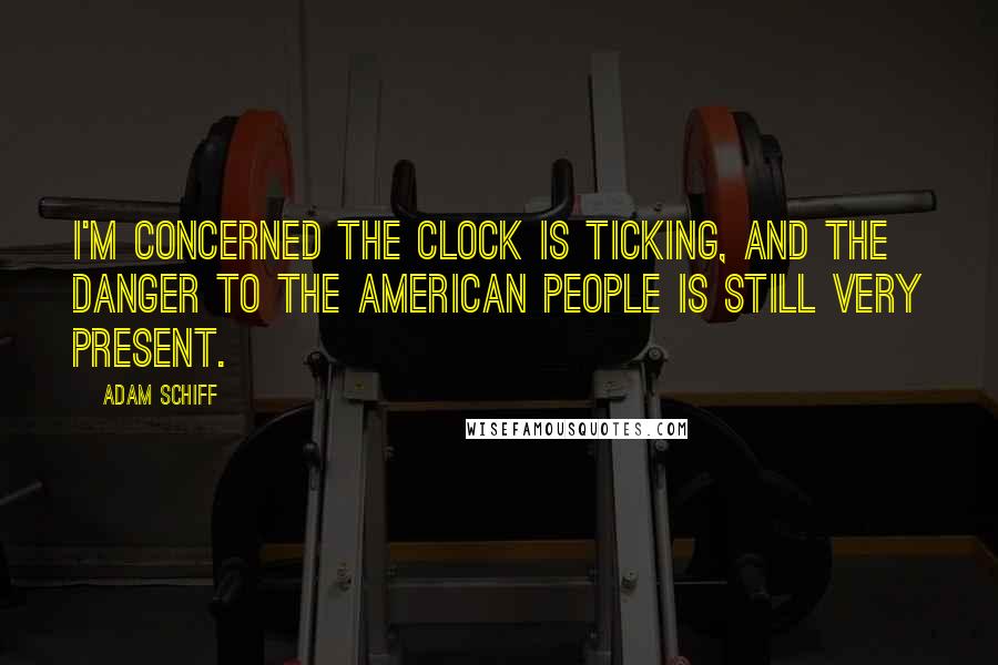 Adam Schiff Quotes: I'm concerned the clock is ticking, and the danger to the American people is still very present.