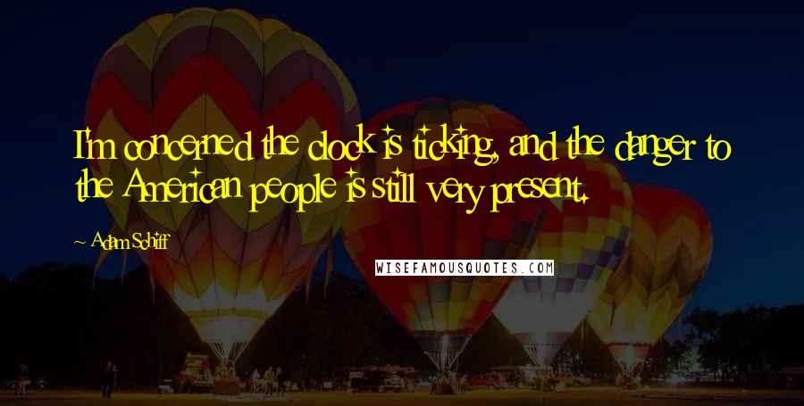 Adam Schiff Quotes: I'm concerned the clock is ticking, and the danger to the American people is still very present.