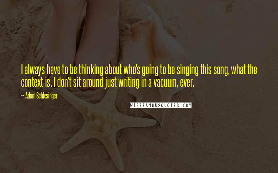 Adam Schlesinger Quotes: I always have to be thinking about who's going to be singing this song, what the context is. I don't sit around just writing in a vacuum, ever.