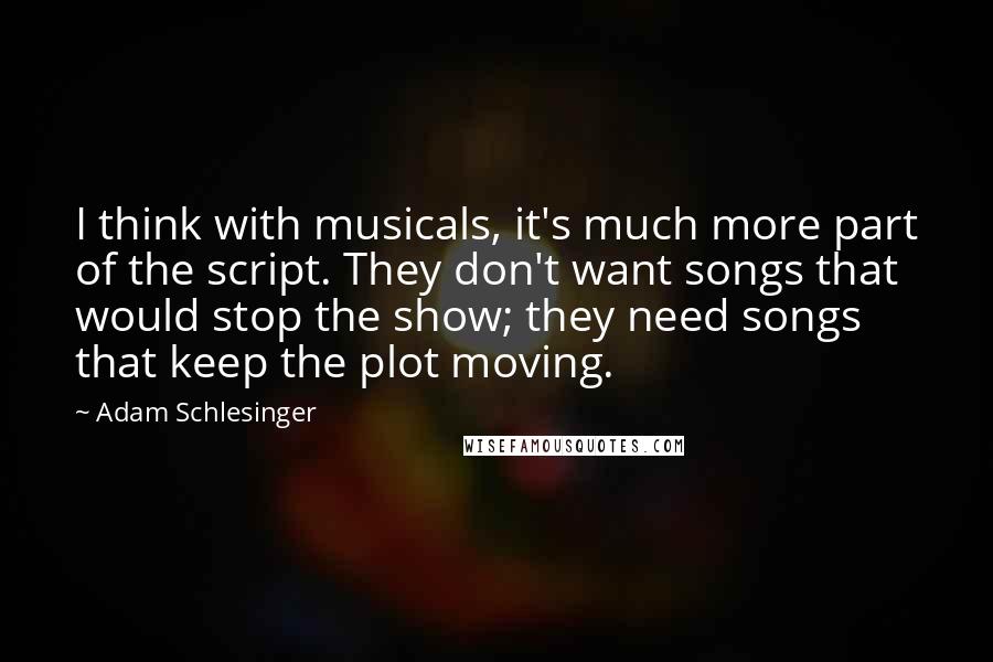 Adam Schlesinger Quotes: I think with musicals, it's much more part of the script. They don't want songs that would stop the show; they need songs that keep the plot moving.