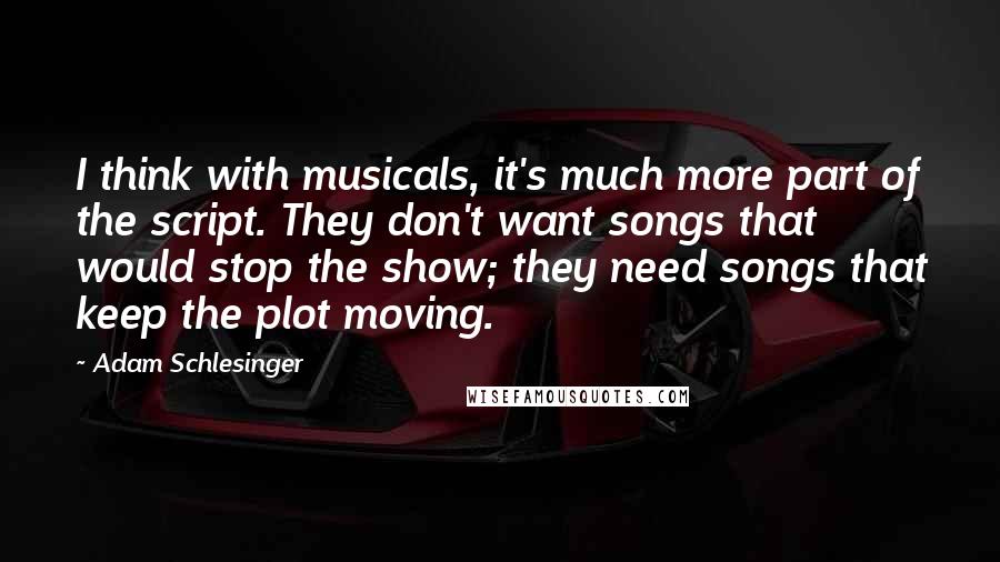 Adam Schlesinger Quotes: I think with musicals, it's much more part of the script. They don't want songs that would stop the show; they need songs that keep the plot moving.