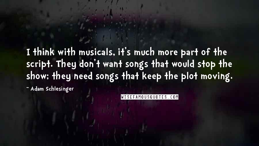 Adam Schlesinger Quotes: I think with musicals, it's much more part of the script. They don't want songs that would stop the show; they need songs that keep the plot moving.