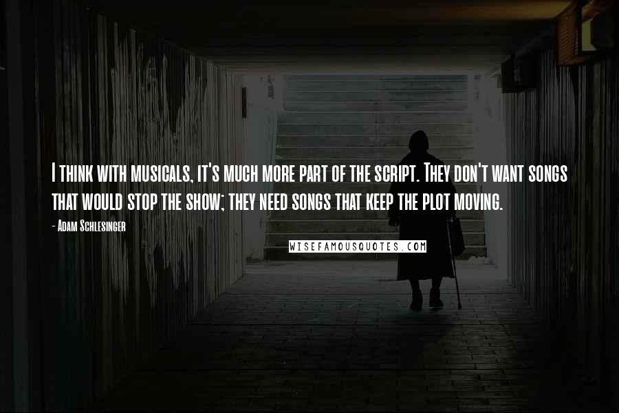 Adam Schlesinger Quotes: I think with musicals, it's much more part of the script. They don't want songs that would stop the show; they need songs that keep the plot moving.