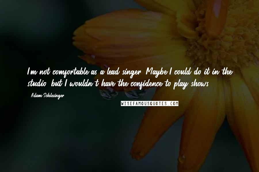 Adam Schlesinger Quotes: I'm not comfortable as a lead singer. Maybe I could do it in the studio, but I wouldn't have the confidence to play shows.