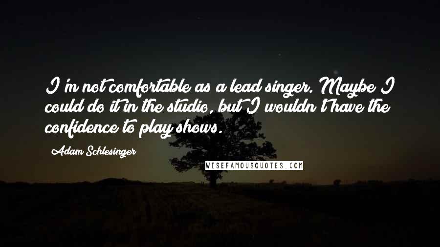 Adam Schlesinger Quotes: I'm not comfortable as a lead singer. Maybe I could do it in the studio, but I wouldn't have the confidence to play shows.