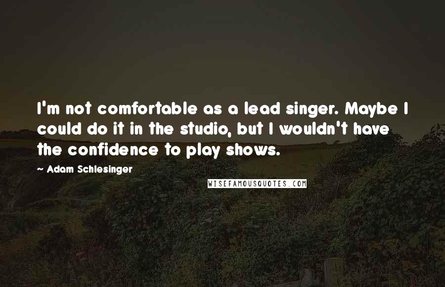 Adam Schlesinger Quotes: I'm not comfortable as a lead singer. Maybe I could do it in the studio, but I wouldn't have the confidence to play shows.