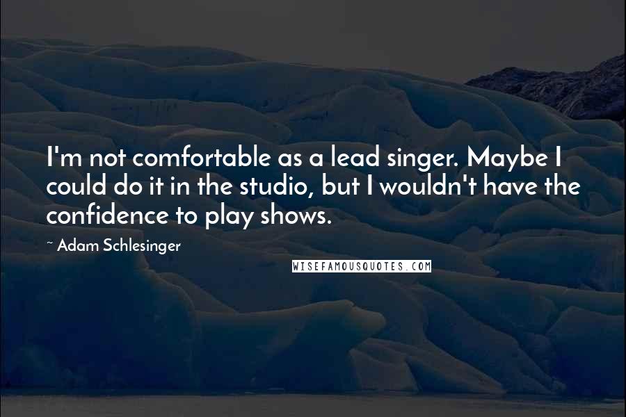 Adam Schlesinger Quotes: I'm not comfortable as a lead singer. Maybe I could do it in the studio, but I wouldn't have the confidence to play shows.