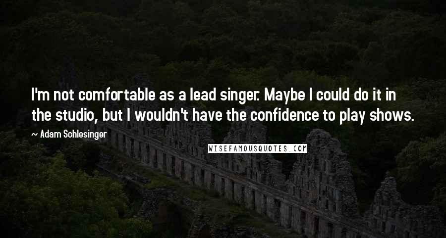 Adam Schlesinger Quotes: I'm not comfortable as a lead singer. Maybe I could do it in the studio, but I wouldn't have the confidence to play shows.