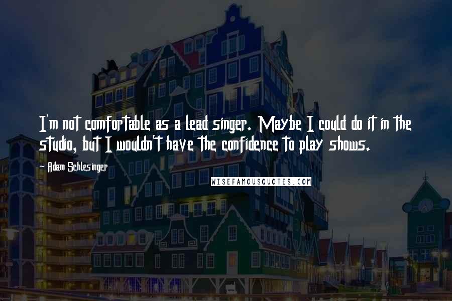 Adam Schlesinger Quotes: I'm not comfortable as a lead singer. Maybe I could do it in the studio, but I wouldn't have the confidence to play shows.