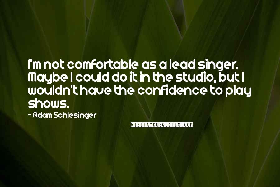 Adam Schlesinger Quotes: I'm not comfortable as a lead singer. Maybe I could do it in the studio, but I wouldn't have the confidence to play shows.