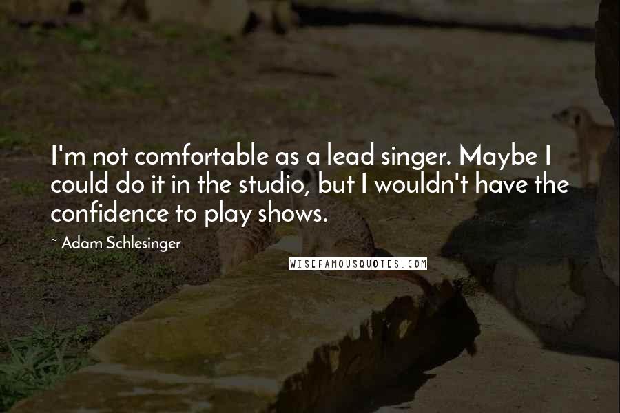 Adam Schlesinger Quotes: I'm not comfortable as a lead singer. Maybe I could do it in the studio, but I wouldn't have the confidence to play shows.