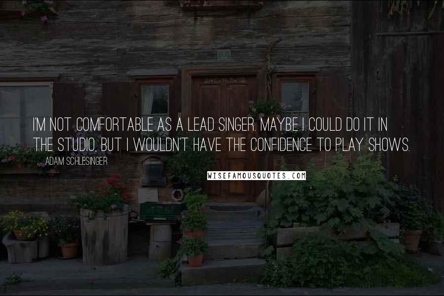 Adam Schlesinger Quotes: I'm not comfortable as a lead singer. Maybe I could do it in the studio, but I wouldn't have the confidence to play shows.