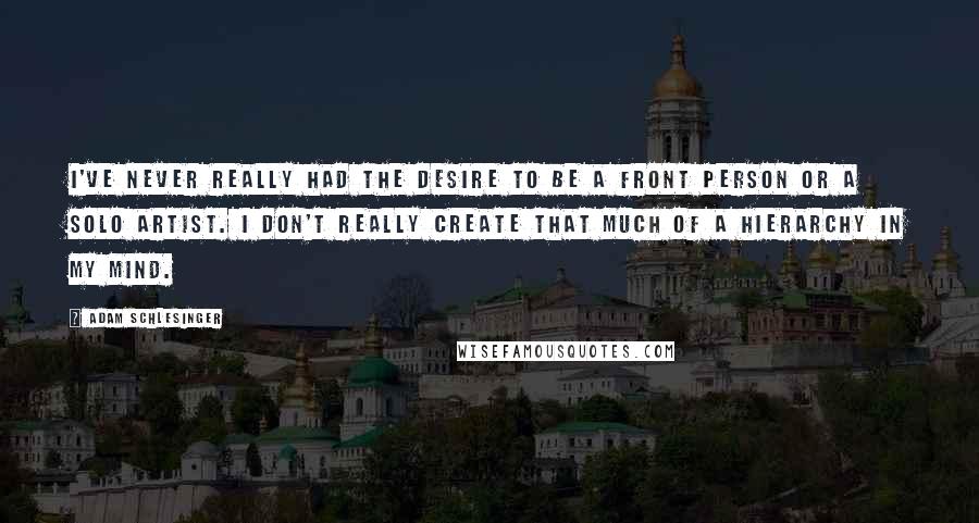 Adam Schlesinger Quotes: I've never really had the desire to be a front person or a solo artist. I don't really create that much of a hierarchy in my mind.