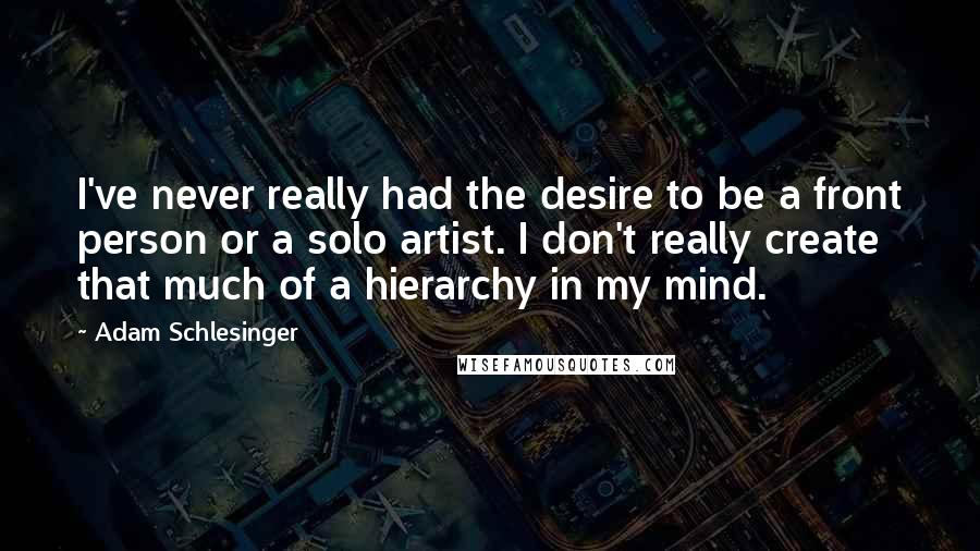 Adam Schlesinger Quotes: I've never really had the desire to be a front person or a solo artist. I don't really create that much of a hierarchy in my mind.