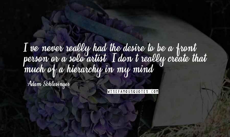 Adam Schlesinger Quotes: I've never really had the desire to be a front person or a solo artist. I don't really create that much of a hierarchy in my mind.