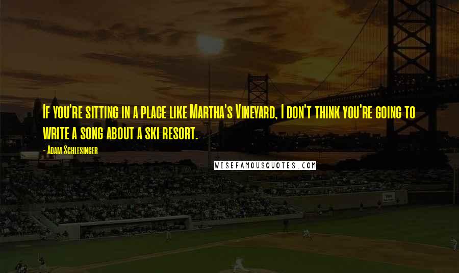 Adam Schlesinger Quotes: If you're sitting in a place like Martha's Vineyard, I don't think you're going to write a song about a ski resort.