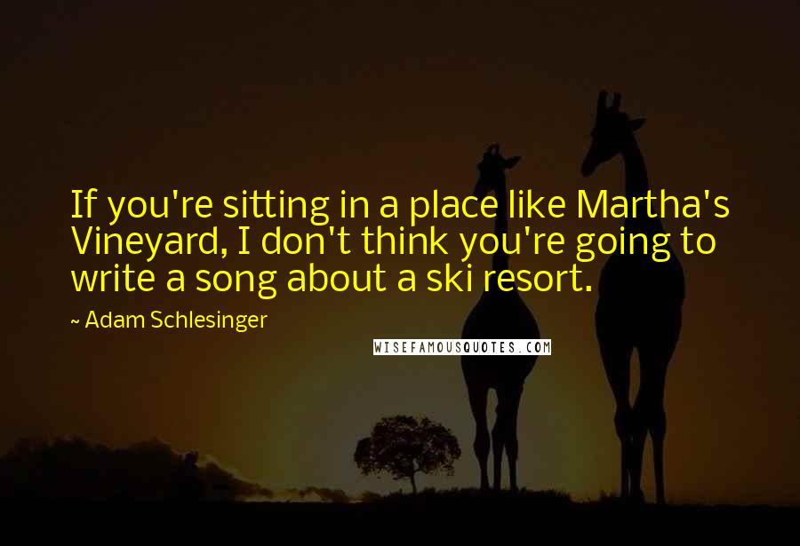 Adam Schlesinger Quotes: If you're sitting in a place like Martha's Vineyard, I don't think you're going to write a song about a ski resort.