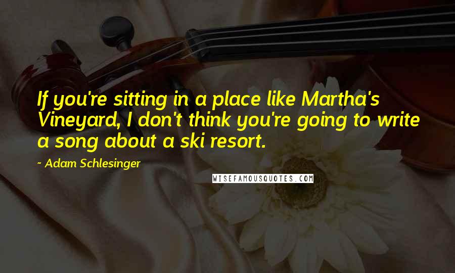 Adam Schlesinger Quotes: If you're sitting in a place like Martha's Vineyard, I don't think you're going to write a song about a ski resort.