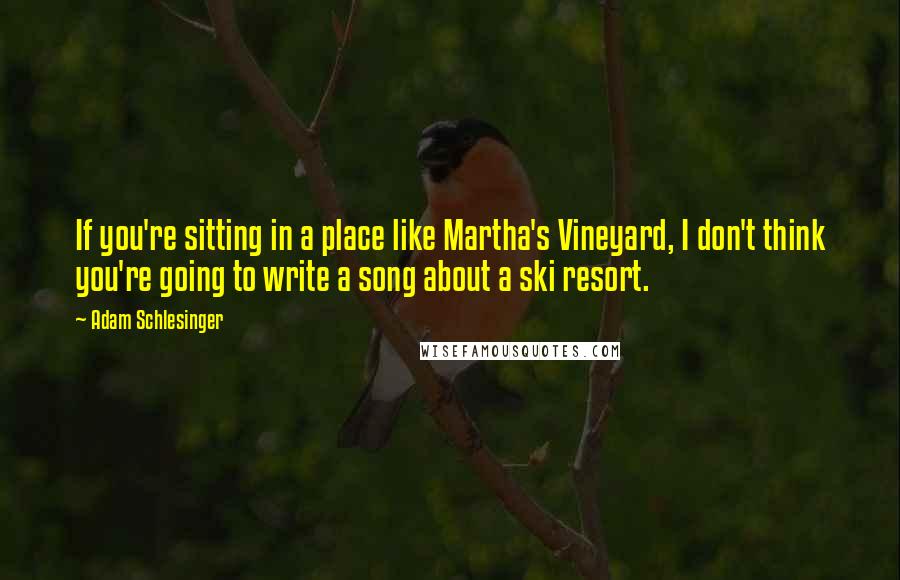 Adam Schlesinger Quotes: If you're sitting in a place like Martha's Vineyard, I don't think you're going to write a song about a ski resort.