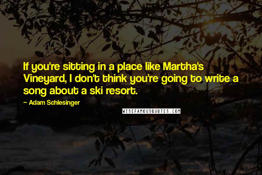 Adam Schlesinger Quotes: If you're sitting in a place like Martha's Vineyard, I don't think you're going to write a song about a ski resort.