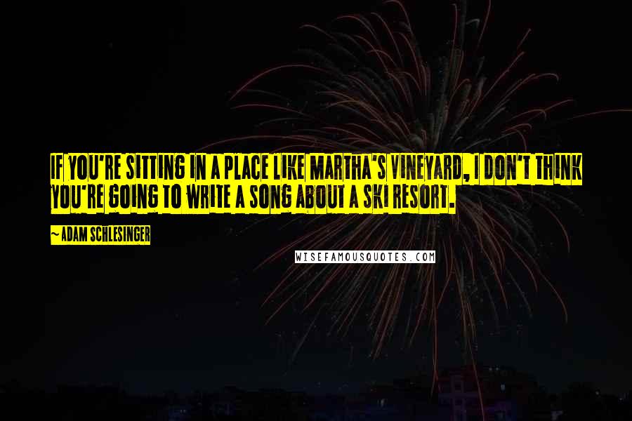 Adam Schlesinger Quotes: If you're sitting in a place like Martha's Vineyard, I don't think you're going to write a song about a ski resort.