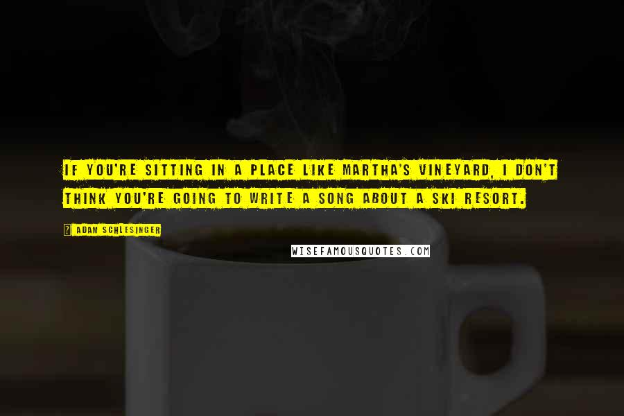 Adam Schlesinger Quotes: If you're sitting in a place like Martha's Vineyard, I don't think you're going to write a song about a ski resort.