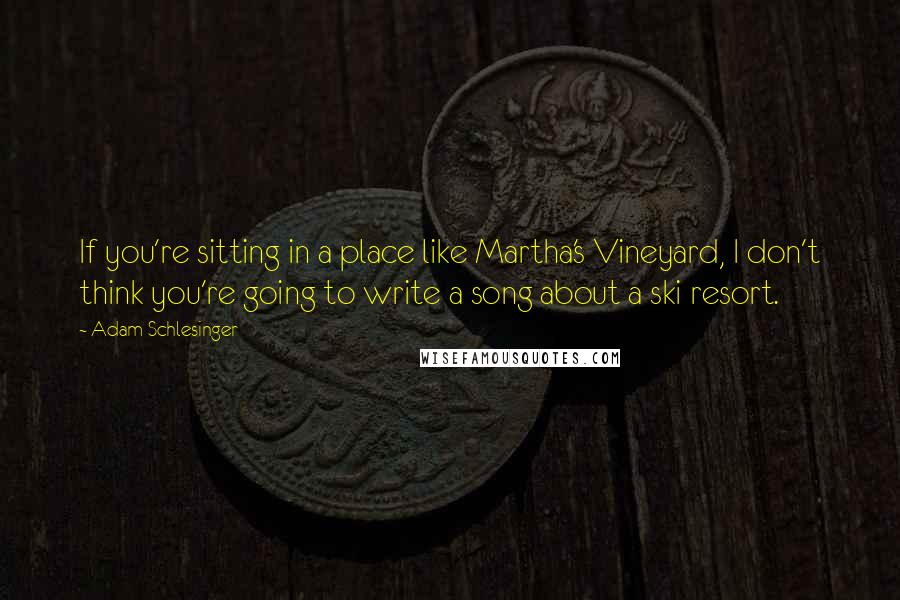 Adam Schlesinger Quotes: If you're sitting in a place like Martha's Vineyard, I don't think you're going to write a song about a ski resort.