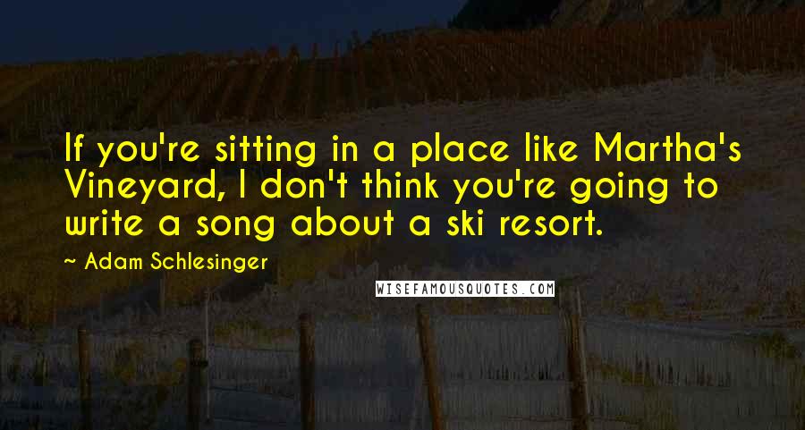 Adam Schlesinger Quotes: If you're sitting in a place like Martha's Vineyard, I don't think you're going to write a song about a ski resort.