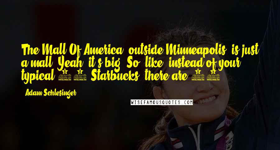 Adam Schlesinger Quotes: The Mall Of America, outside Minneapolis, is just a mall. Yeah, it's big. So, like, instead of your typical 12 Starbucks, there are 30.