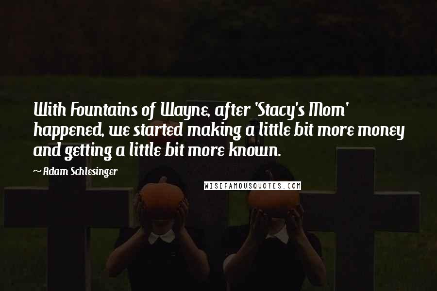 Adam Schlesinger Quotes: With Fountains of Wayne, after 'Stacy's Mom' happened, we started making a little bit more money and getting a little bit more known.