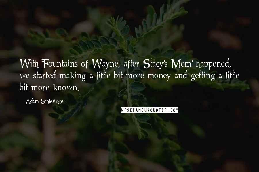 Adam Schlesinger Quotes: With Fountains of Wayne, after 'Stacy's Mom' happened, we started making a little bit more money and getting a little bit more known.