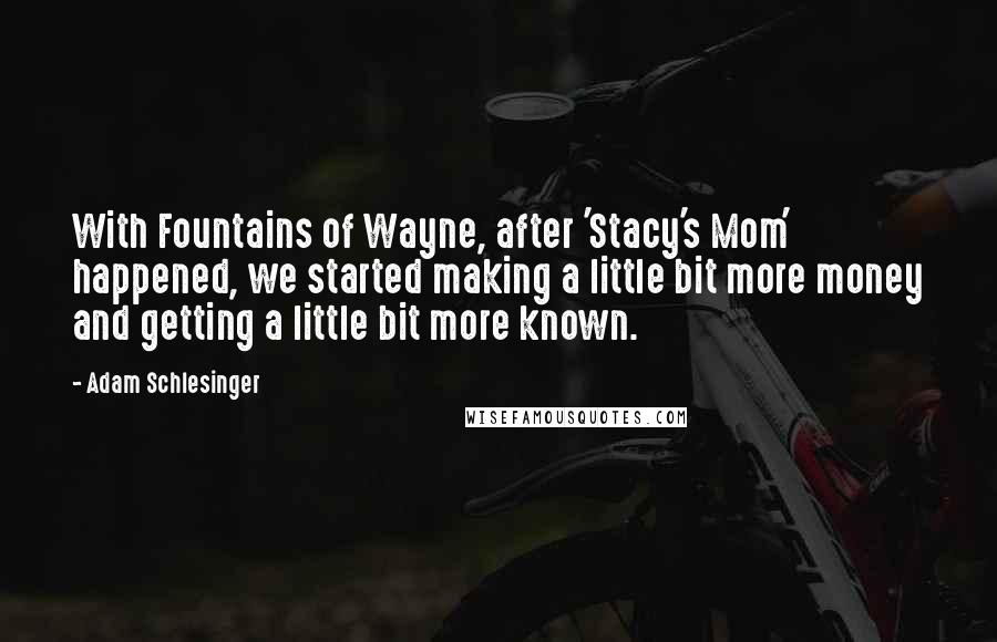 Adam Schlesinger Quotes: With Fountains of Wayne, after 'Stacy's Mom' happened, we started making a little bit more money and getting a little bit more known.