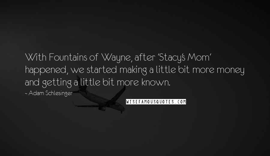 Adam Schlesinger Quotes: With Fountains of Wayne, after 'Stacy's Mom' happened, we started making a little bit more money and getting a little bit more known.