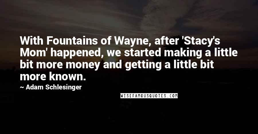 Adam Schlesinger Quotes: With Fountains of Wayne, after 'Stacy's Mom' happened, we started making a little bit more money and getting a little bit more known.