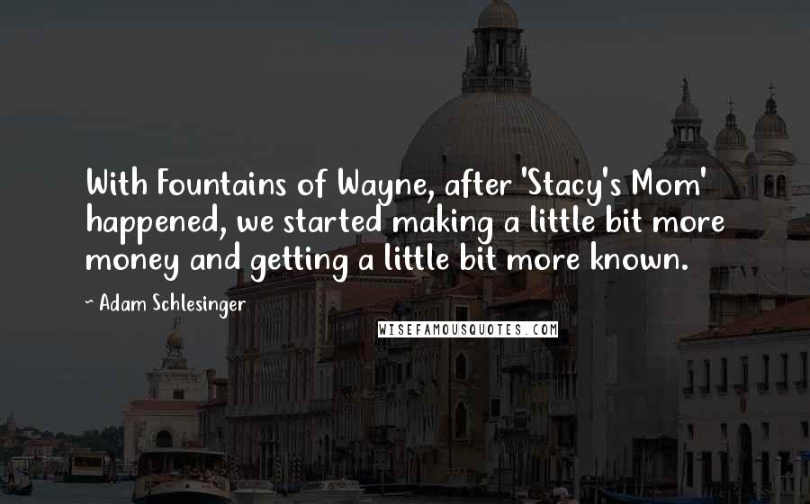 Adam Schlesinger Quotes: With Fountains of Wayne, after 'Stacy's Mom' happened, we started making a little bit more money and getting a little bit more known.