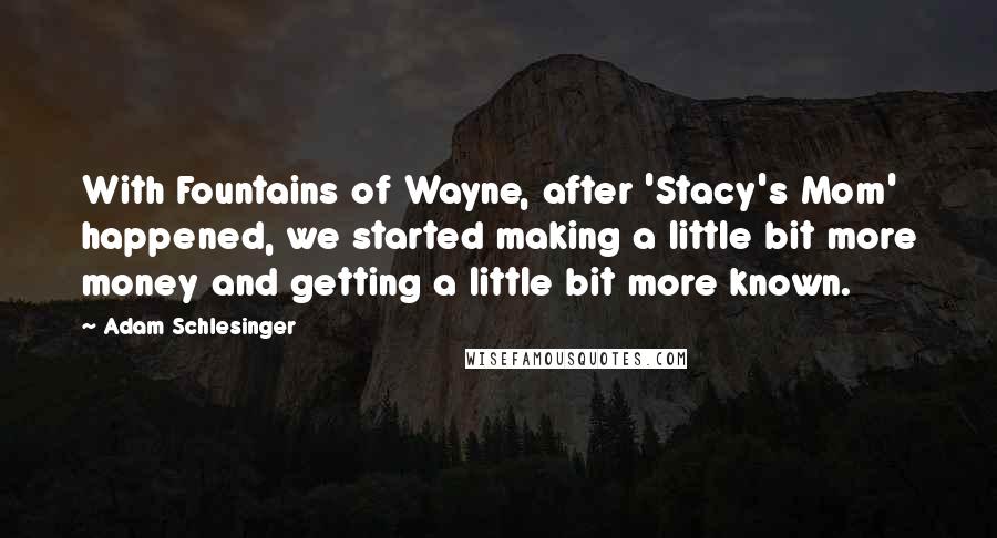 Adam Schlesinger Quotes: With Fountains of Wayne, after 'Stacy's Mom' happened, we started making a little bit more money and getting a little bit more known.