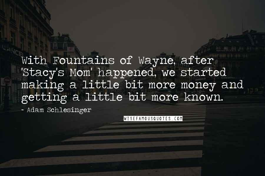 Adam Schlesinger Quotes: With Fountains of Wayne, after 'Stacy's Mom' happened, we started making a little bit more money and getting a little bit more known.