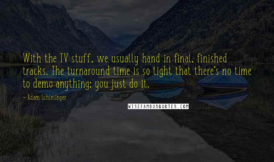 Adam Schlesinger Quotes: With the TV stuff, we usually hand in final, finished tracks. The turnaround time is so tight that there's no time to demo anything; you just do it.