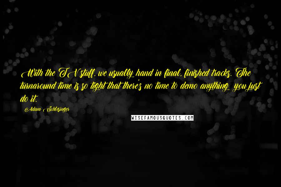 Adam Schlesinger Quotes: With the TV stuff, we usually hand in final, finished tracks. The turnaround time is so tight that there's no time to demo anything; you just do it.